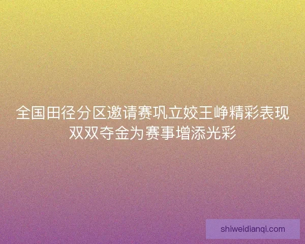 全国田径分区邀请赛巩立姣王峥精彩表现双双夺金为赛事增添光彩