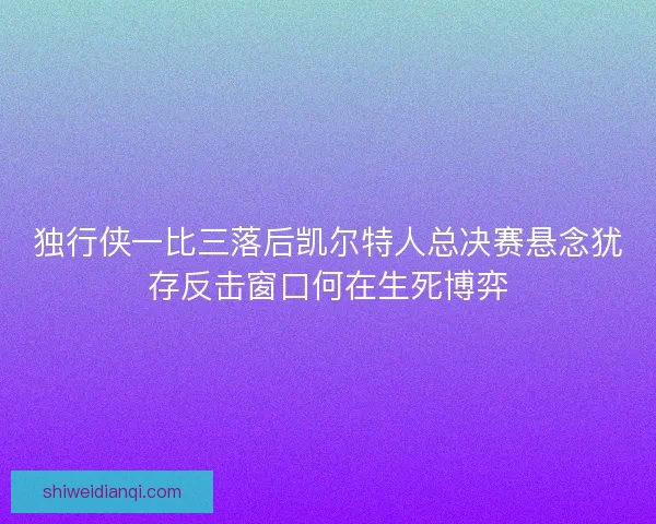 独行侠一比三落后凯尔特人总决赛悬念犹存反击窗口何在生死博弈