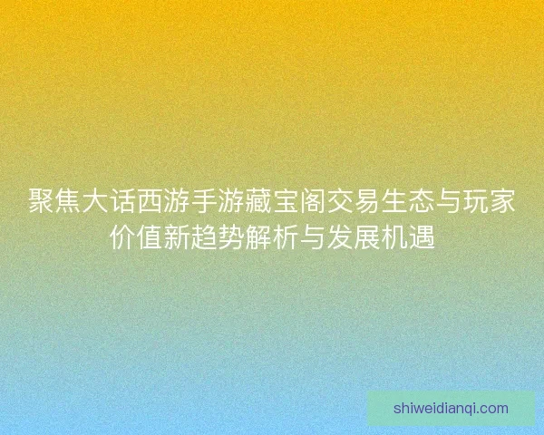 聚焦大话西游手游藏宝阁交易生态与玩家价值新趋势解析与发展机遇