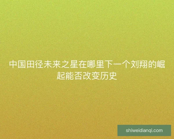 中国田径未来之星在哪里下一个刘翔的崛起能否改变历史