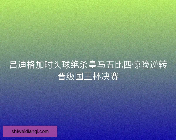 吕迪格加时头球绝杀皇马五比四惊险逆转晋级国王杯决赛
