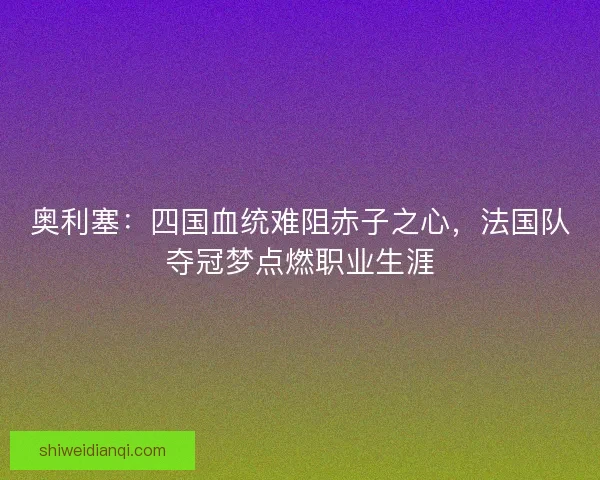 奥利塞:四国血统难阻赤子之心,法国队夺冠梦点燃职业生涯 奥利塞:四国血统难阻赤子之心,法国队夺冠梦点燃职业生涯