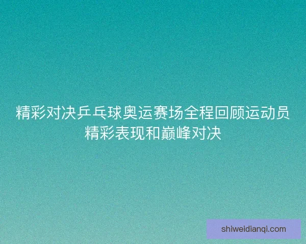 精彩对决乒乓球奥运赛场全程回顾运动员精彩表现和巅峰对决 精彩对决乒乓球奥运赛场全程回顾运动员精彩表现和巅峰对决