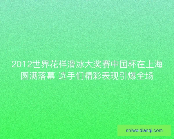 2012世界花样滑冰大奖赛中国杯在上海圆满落幕 选手们精彩表现引爆全场 2012世界花样滑冰大奖赛中国杯在上海圆满落幕 选手们精彩表现引爆全场