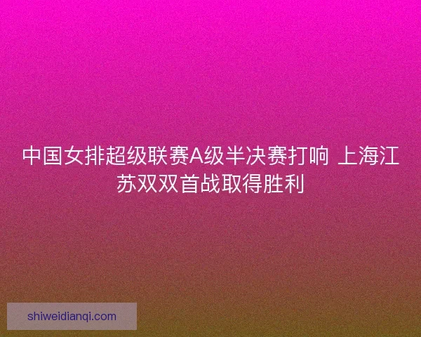 中国女排超级联赛A级半决赛打响 上海江苏双双首战取得胜利 中国女排超级联赛A级半决赛打响 上海江苏双双首战取得胜利