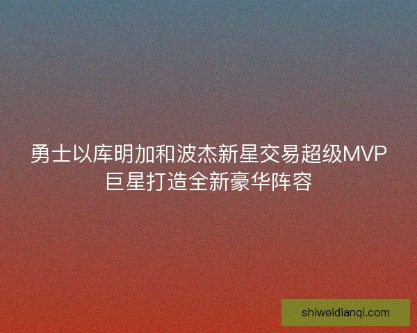 勇士以库明加和波杰新星交易超级MVP巨星打造全新豪华阵容