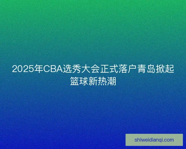 2025年CBA选秀大会正式落户青岛掀起篮球新热潮