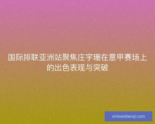 国际排联亚洲站聚焦庄宇珊在意甲赛场上的出色表现与突破