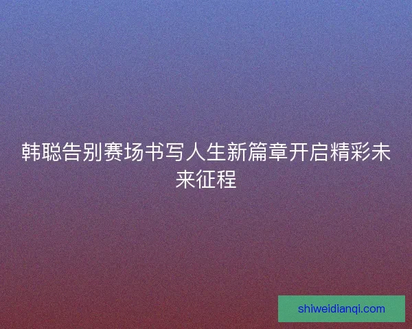 韩聪告别赛场书写人生新篇章开启精彩未来征程 韩聪告别赛场书写人生新篇章开启精彩未来征程