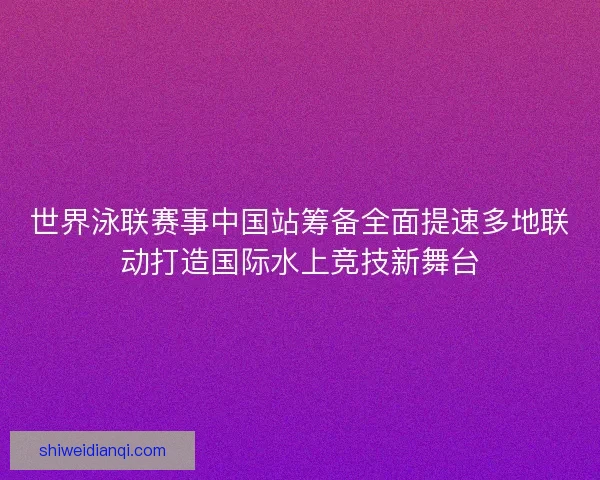 世界泳联赛事中国站筹备全面提速多地联动打造国际水上竞技新舞台 世界泳联赛事中国站筹备全面提速多地联动打造国际水上竞技新舞台