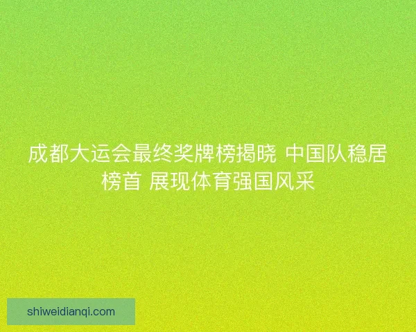 成都大运会最终奖牌榜揭晓 中国队稳居榜首 展现体育强国风采