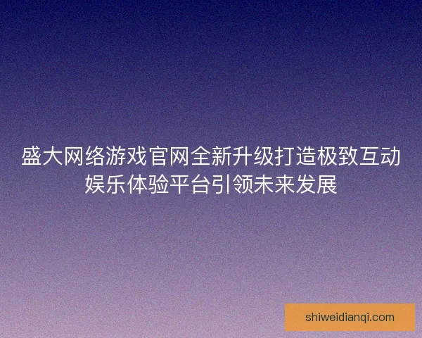 盛大网络游戏官网全新升级打造极致互动娱乐体验平台引领未来发展 盛大网络游戏官网全新升级打造极致互动娱乐体验平台引领未来发展
