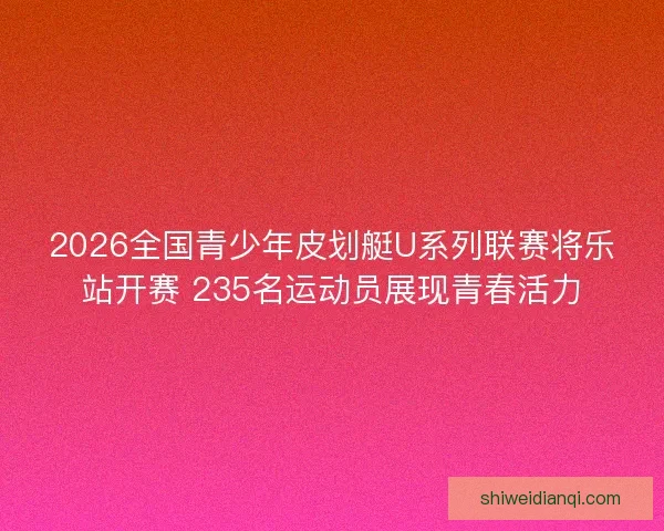 2026全国青少年皮划艇U系列联赛将乐站开赛 235名运动员展现青春活力