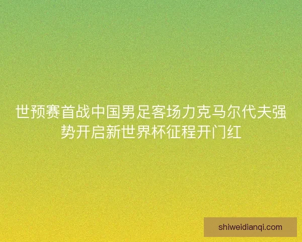 世预赛首战中国男足客场力克马尔代夫强势开启新世界杯征程开门红 世预赛首战中国男足客场力克马尔代夫强势开启新世界杯征程开门红