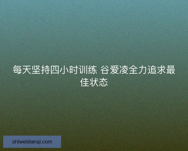 每天坚持四小时训练 谷爱凌全力追求最佳状态