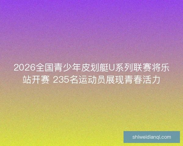 2026全国青少年皮划艇U系列联赛将乐站开赛 235名运动员展现青春活力