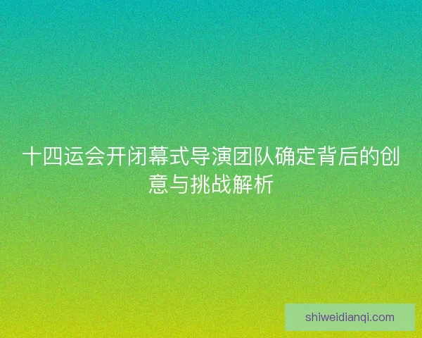 十四运会开闭幕式导演团队确定背后的创意与挑战解析