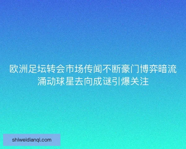 欧洲足坛转会市场传闻不断豪门博弈暗流涌动球星去向成谜引爆关注