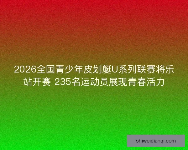 2026全国青少年皮划艇U系列联赛将乐站开赛 235名运动员展现青春活力