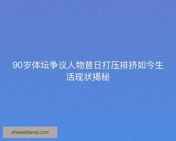 90岁体坛争议人物昔日打压排挤如今生活现状揭秘
