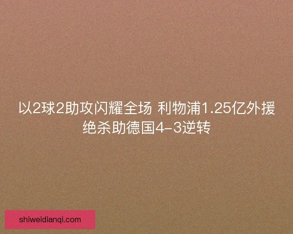 以2球2助攻闪耀全场 利物浦1.25亿外援绝杀助德国4-3逆转